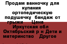 Продам ванночку для купания, ортопедическую подушечку, бандаж от грыжи!! › Цена ­ 550 - Иркутская обл., Октябрьский р-н Дети и материнство » Другое   